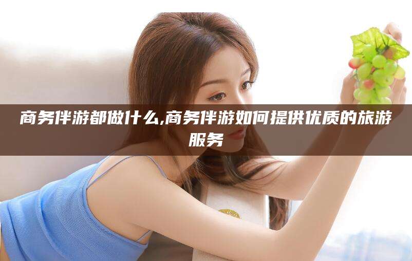 垦利商务伴游都做什么,商务伴游如何提供优质的旅游服务