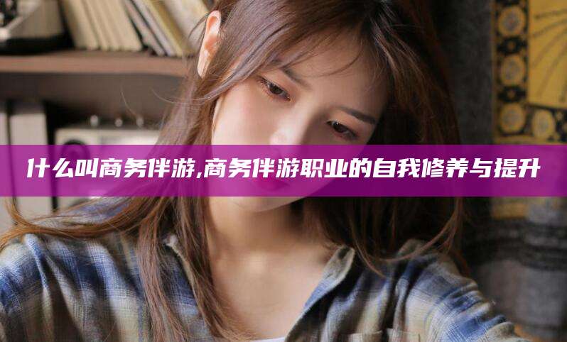 垦利什么叫商务伴游,商务伴游职业的自我修养与提升