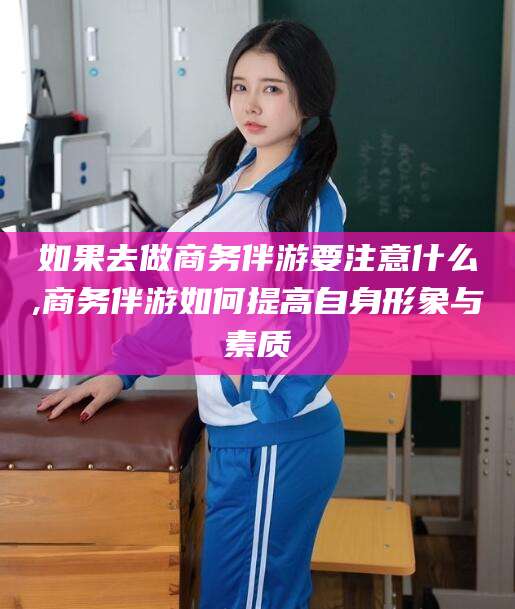 垦利如果去做商务伴游要注意什么,商务伴游如何提高自身形象与素质