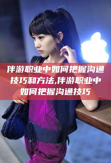 垦利伴游职业中如何把握沟通技巧和方法,伴游职业中如何把握沟通技巧