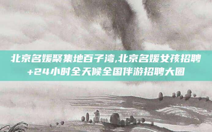 垦利北京名媛聚集地百子湾,北京名媛女孩招聘+24小时全天候全国伴游招聘大圈
