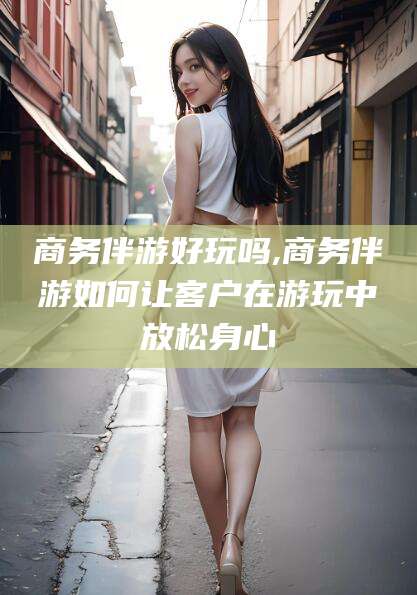 垦利商务伴游好玩吗,商务伴游如何让客户在游玩中放松身心