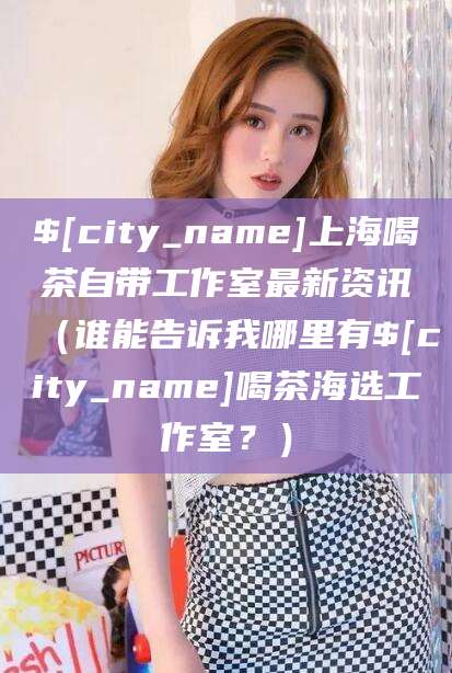 垦利上海喝茶自带工作室最新资讯（谁能告诉我哪里有垦利喝茶海选工作室？）