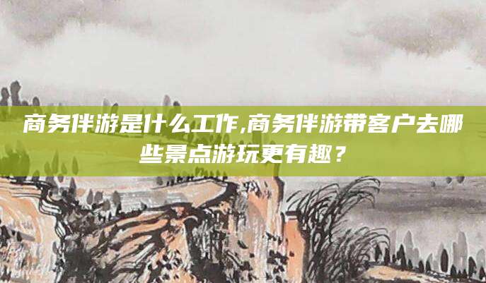 垦利商务伴游是什么工作,商务伴游带客户去哪些景点游玩更有趣？