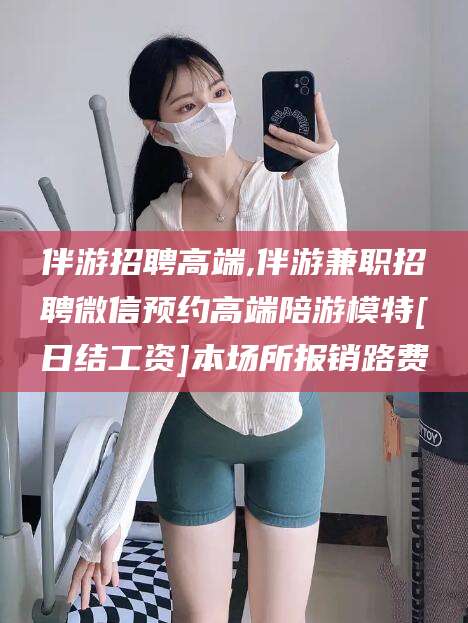 垦利伴游招聘高端,伴游兼职招聘微信预约高端陪游模特[日结工资]本场所报销路费