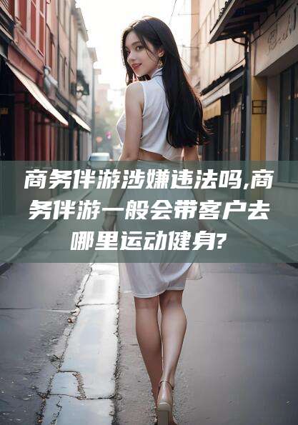 垦利商务伴游涉嫌违法吗,商务伴游一般会带客户去哪里运动健身?