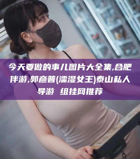 垦利今天要做的事儿图片大全集,合肥伴游,郭彦普(濡湿女王)泰山私人导游 组挂网推荐