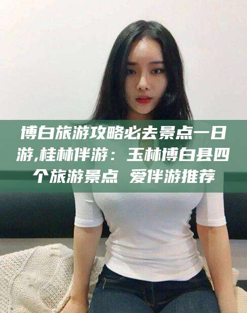 垦利博白旅游攻略必去景点一日游,桂林伴游：玉林博白县四个旅游景点 爱伴游推荐