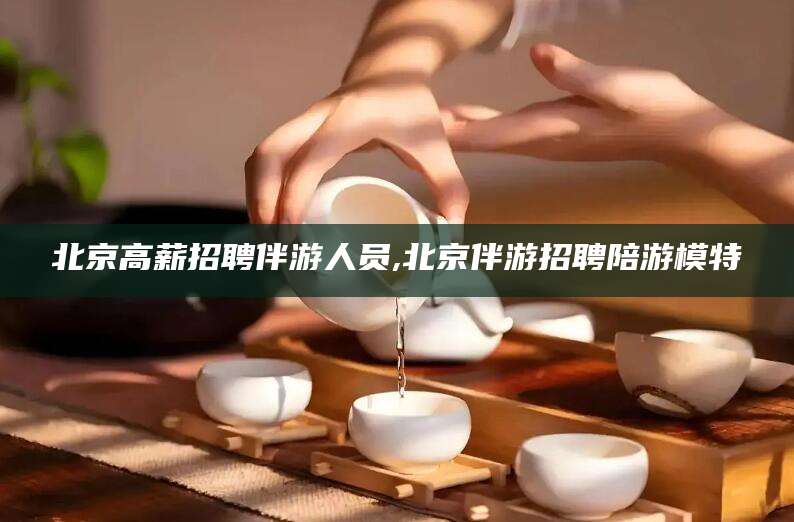 垦利北京高薪招聘伴游人员,北京伴游招聘陪游模特
