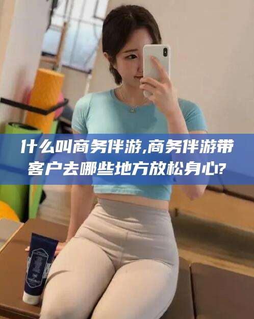 垦利什么叫商务伴游,商务伴游带客户去哪些地方放松身心?