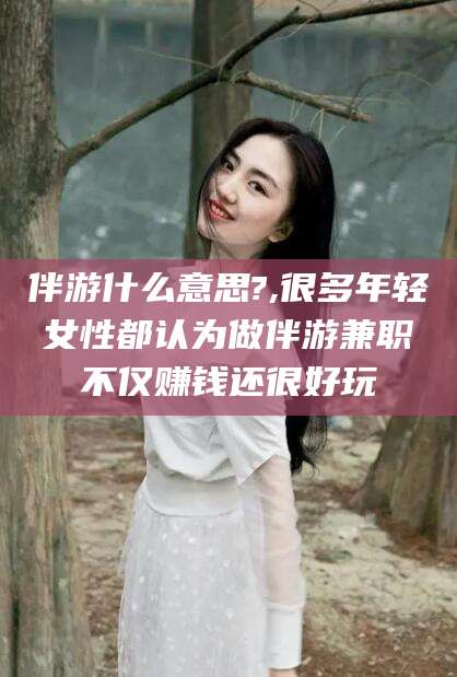 垦利伴游什么意思?,很多年轻女性都认为做伴游兼职不仅赚钱还很好玩