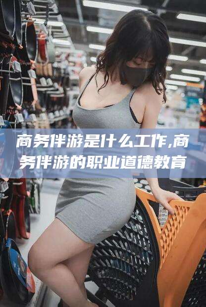 垦利商务伴游是什么工作,商务伴游的职业道德教育