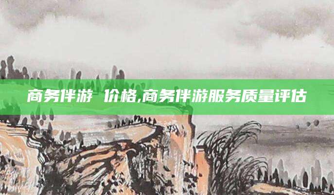 垦利商务伴游 价格,商务伴游服务质量评估