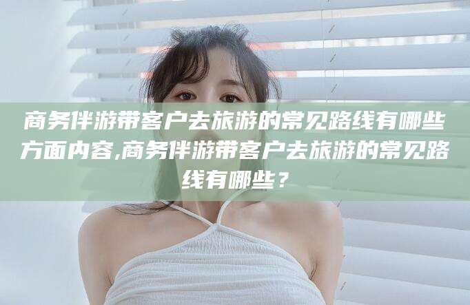 垦利商务伴游带客户去旅游的常见路线有哪些方面内容,商务伴游带客户去旅游的常见路线有哪些？