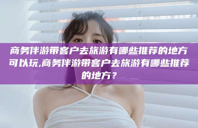 垦利商务伴游带客户去旅游有哪些推荐的地方可以玩,商务伴游带客户去旅游有哪些推荐的地方？