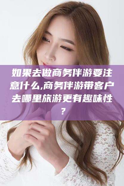 垦利如果去做商务伴游要注意什么,商务伴游带客户去哪里旅游更有趣味性？
