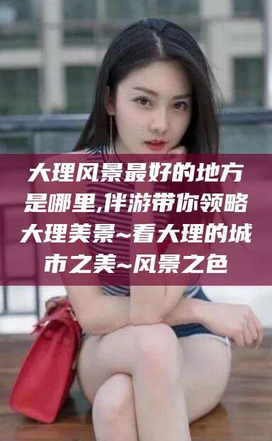 垦利大理风景最好的地方是哪里,伴游带你领略大理美景~看大理的城市之美~风景之色