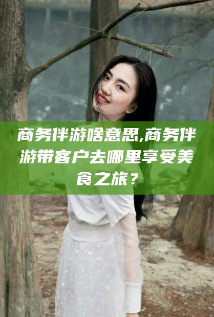 垦利商务伴游啥意思,商务伴游带客户去哪里享受美食之旅？