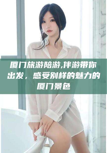 垦利厦门旅游陪游,伴游带你出发，感受别样的魅力的厦门景色