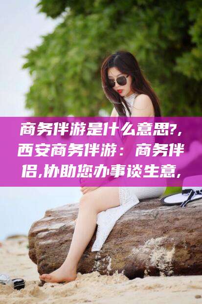 垦利商务伴游是什么意思?,西安商务伴游：商务伴侣,协助您办事谈生意,