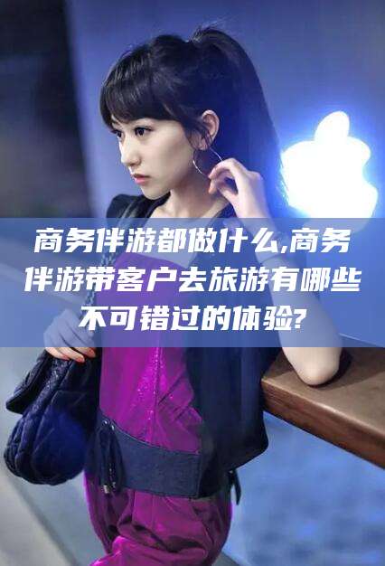 垦利商务伴游都做什么,商务伴游带客户去旅游有哪些不可错过的体验?