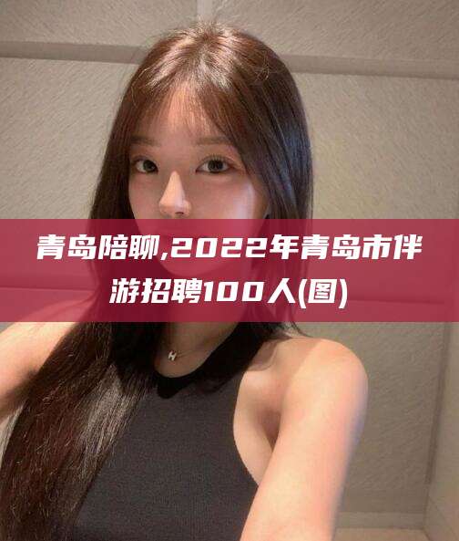 垦利青岛陪聊,2022年青岛市伴游招聘100人(图)