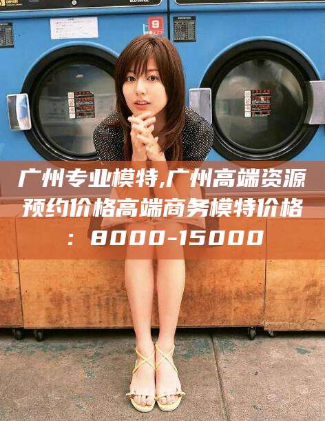 垦利广州专业模特,广州高端资源预约价格高端商务模特价格：8000-15000