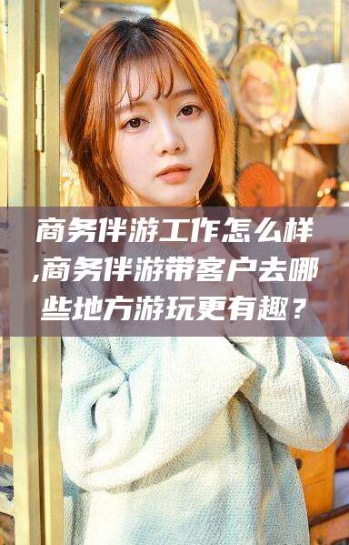 垦利商务伴游工作怎么样,商务伴游带客户去哪些地方游玩更有趣？