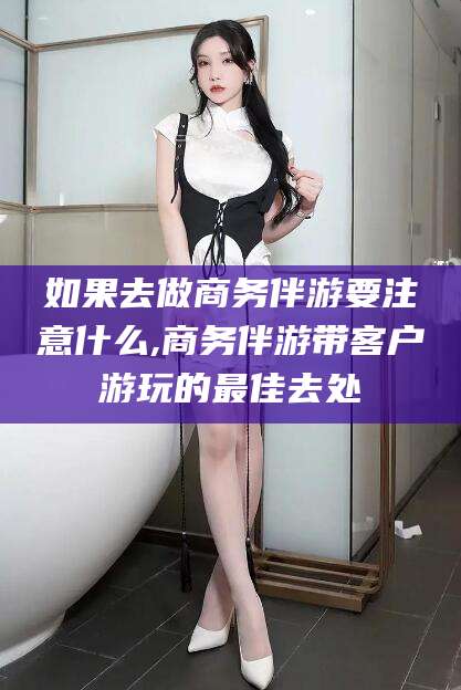 垦利如果去做商务伴游要注意什么,商务伴游带客户游玩的最佳去处