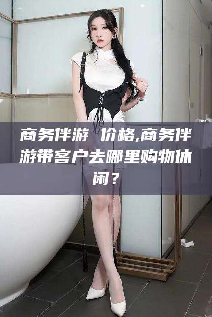 垦利商务伴游 价格,商务伴游带客户去哪里购物休闲？