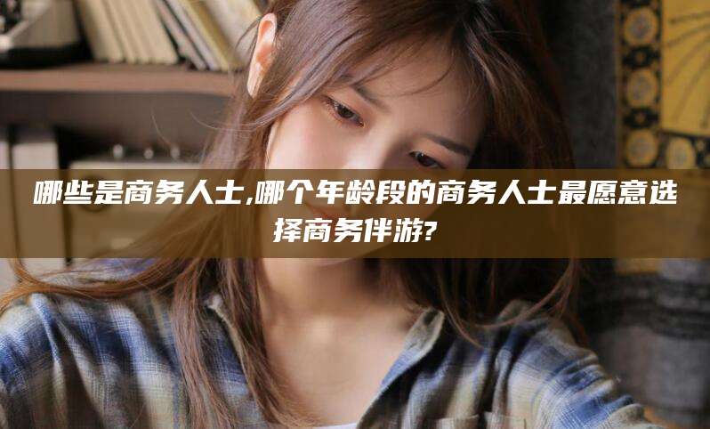 垦利哪些是商务人士,哪个年龄段的商务人士最愿意选择商务伴游?