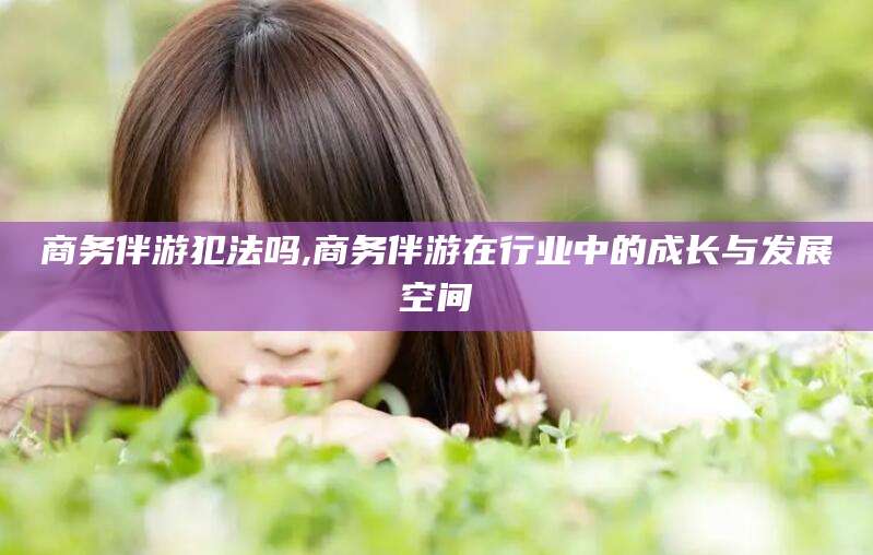 垦利商务伴游犯法吗,商务伴游在行业中的成长与发展空间