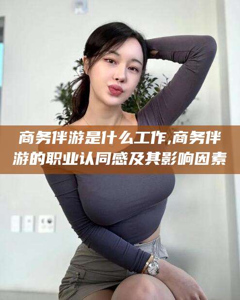 垦利商务伴游是什么工作,商务伴游的职业认同感及其影响因素