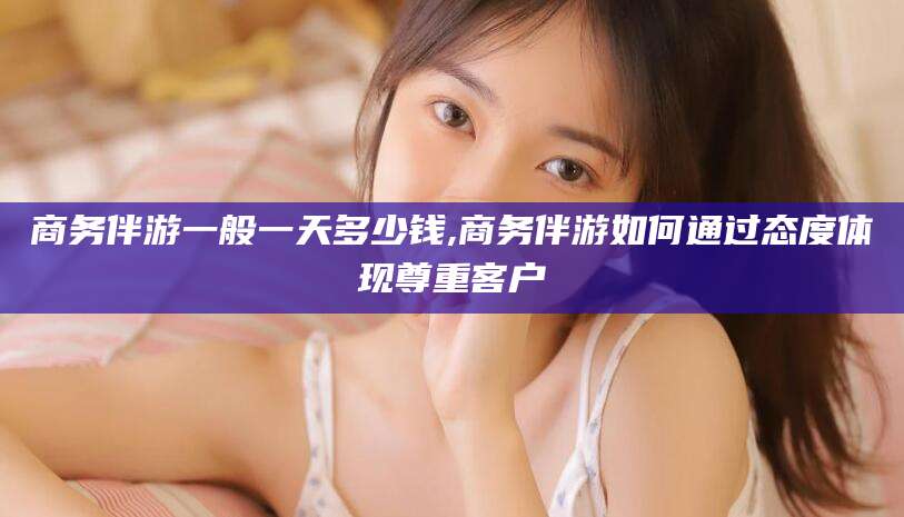 垦利商务伴游一般一天多少钱,商务伴游如何通过态度体现尊重客户