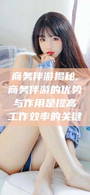 垦利商务伴游揭秘,商务伴游的优势与作用是提高工作效率的关键