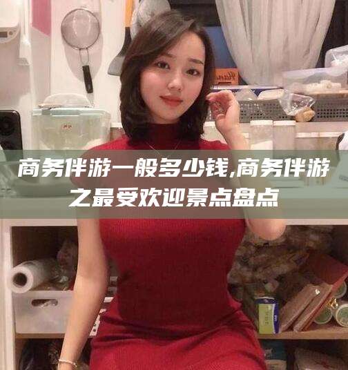 垦利商务伴游一般多少钱,商务伴游之最受欢迎景点盘点