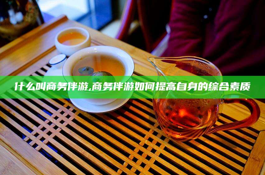 垦利什么叫商务伴游,商务伴游如何提高自身的综合素质