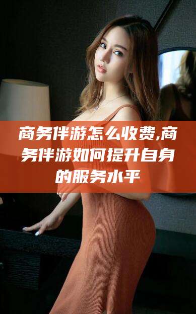 垦利商务伴游怎么收费,商务伴游如何提升自身的服务水平