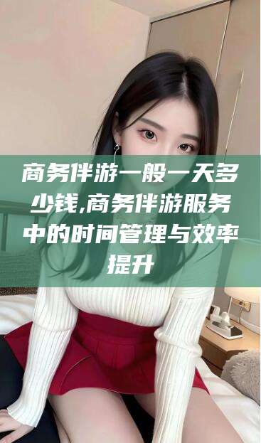 垦利商务伴游一般一天多少钱,商务伴游服务中的时间管理与效率提升